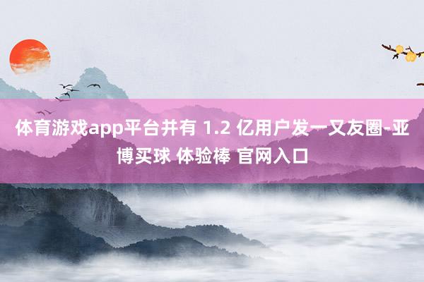 体育游戏app平台并有 1.2 亿用户发一又友圈-亚博买球 体验棒 官网入口