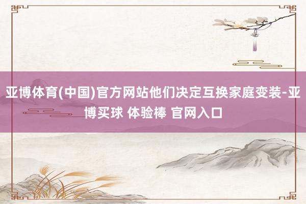 亚博体育(中国)官方网站他们决定互换家庭变装-亚博买球 体验棒 官网入口