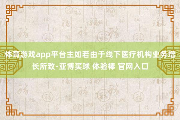 体育游戏app平台主如若由于线下医疗机构业务增长所致-亚博买球 体验棒 官网入口