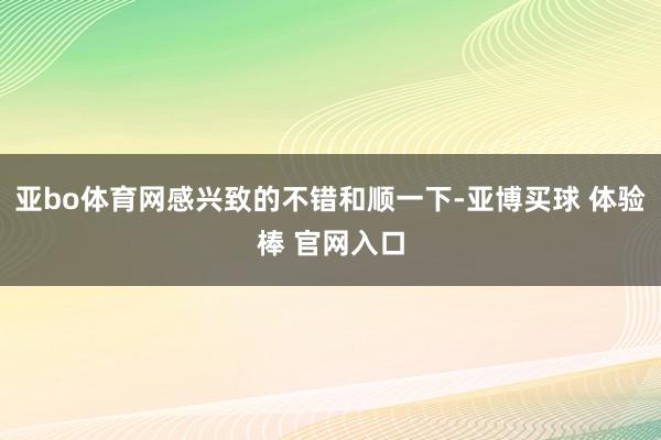 亚bo体育网感兴致的不错和顺一下-亚博买球 体验棒 官网入口