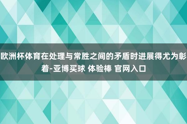 欧洲杯体育在处理与常胜之间的矛盾时进展得尤为彰着-亚博买球 体验棒 官网入口