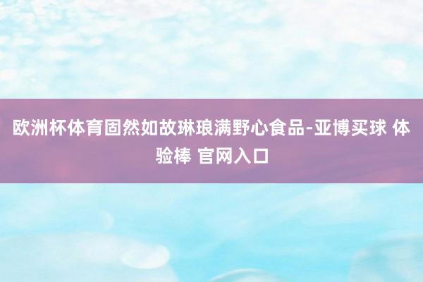 欧洲杯体育固然如故琳琅满野心食品-亚博买球 体验棒 官网入口