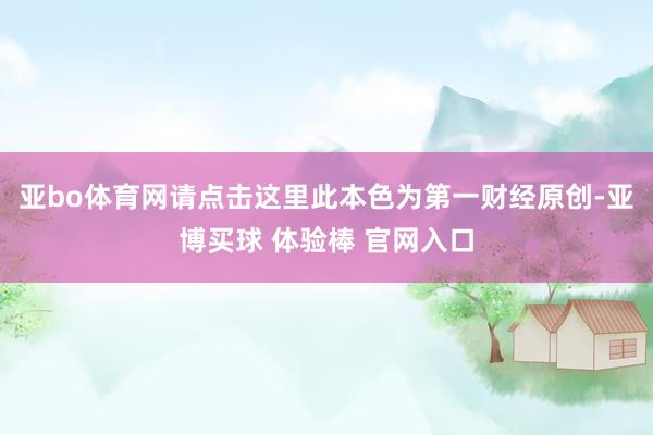 亚bo体育网请点击这里此本色为第一财经原创-亚博买球 体验棒 官网入口