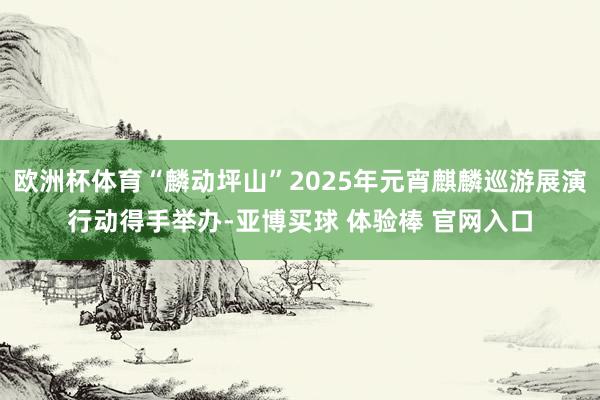欧洲杯体育“麟动坪山”2025年元宵麒麟巡游展演行动得手举办-亚博买球 体验棒 官网入口