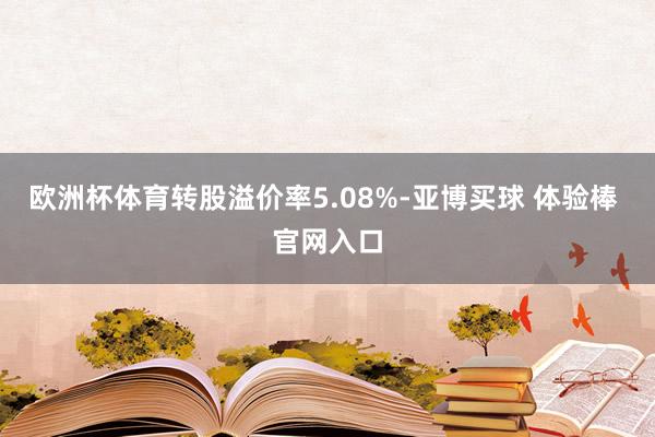 欧洲杯体育转股溢价率5.08%-亚博买球 体验棒 官网入口