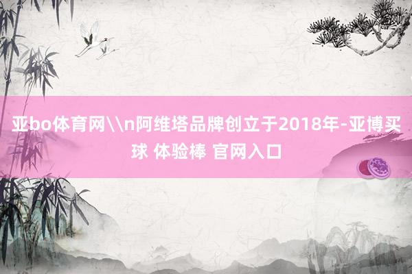 亚bo体育网\n阿维塔品牌创立于2018年-亚博买球 体验棒 官网入口