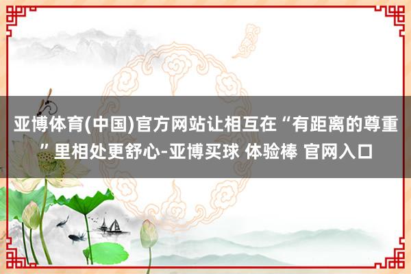 亚博体育(中国)官方网站让相互在“有距离的尊重”里相处更舒心-亚博买球 体验棒 官网入口