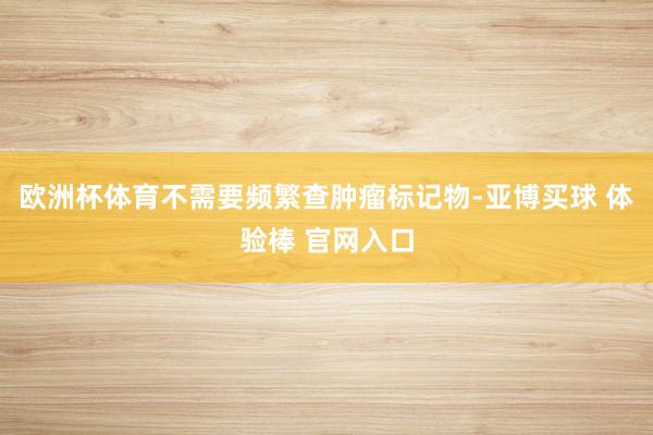 欧洲杯体育不需要频繁查肿瘤标记物-亚博买球 体验棒 官网入口