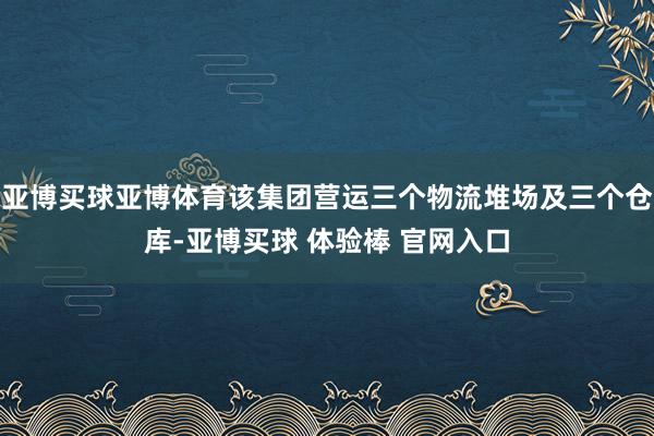 亚博买球亚博体育该集团营运三个物流堆场及三个仓库-亚博买球 体验棒 官网入口