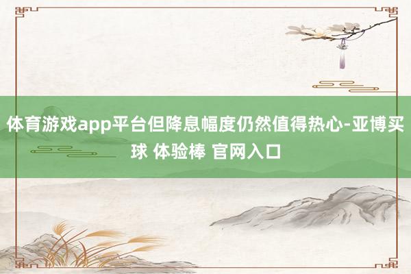 体育游戏app平台但降息幅度仍然值得热心-亚博买球 体验棒 官网入口