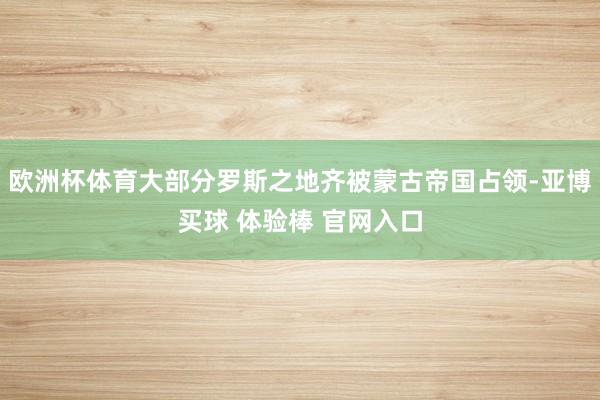 欧洲杯体育大部分罗斯之地齐被蒙古帝国占领-亚博买球 体验棒 官网入口