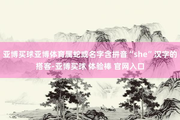 亚博买球亚博体育属蛇或名字含拼音“she”汉字的搭客-亚博买球 体验棒 官网入口