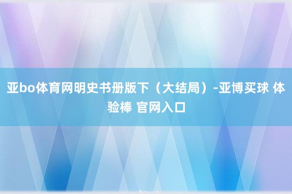 亚bo体育网明史书册版下(大结局)-亚博买球 体验棒 官网入口