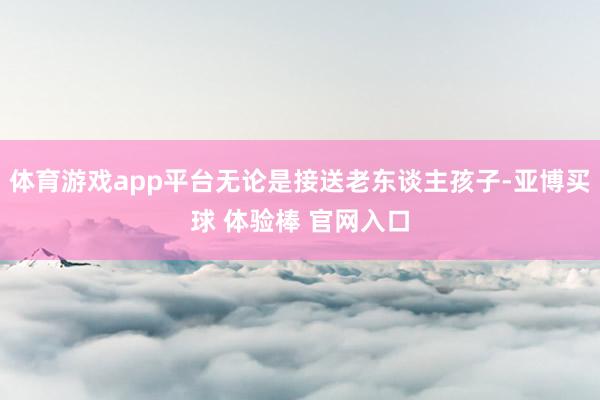 体育游戏app平台无论是接送老东谈主孩子-亚博买球 体验棒 官网入口