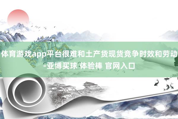 体育游戏app平台很难和土产货现货竞争时效和劳动-亚博买球 体验棒 官网入口