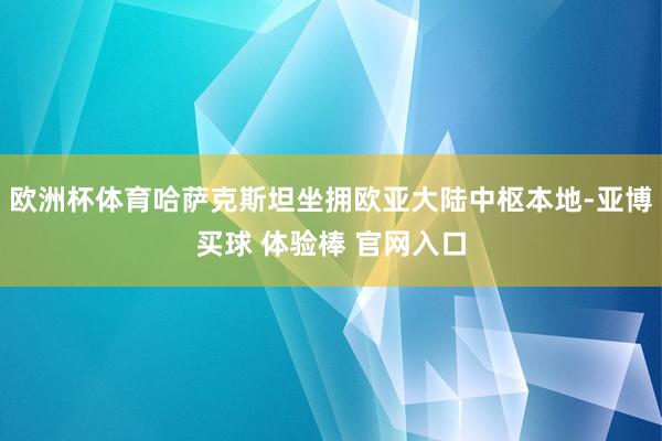 欧洲杯体育哈萨克斯坦坐拥欧亚大陆中枢本地-亚博买球 体验棒 官网入口