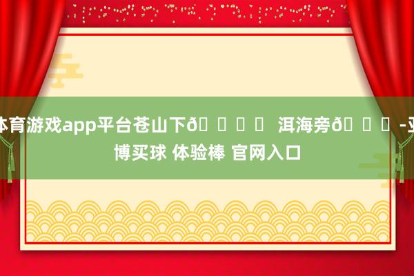 体育游戏app平台苍山下🏔️ 洱海旁🌊-亚博买球 体验棒 官网入口