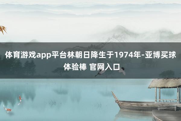 体育游戏app平台林朝日降生于1974年-亚博买球 体验棒 官网入口