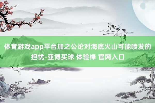 体育游戏app平台加之公论对海底火山可能喷发的担忧-亚博买球 体验棒 官网入口
