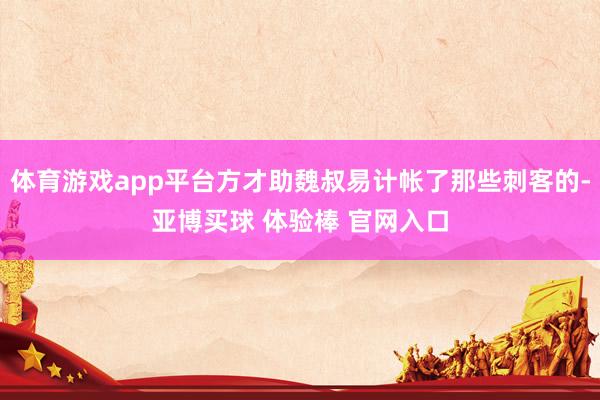 体育游戏app平台方才助魏叔易计帐了那些刺客的-亚博买球 体验棒 官网入口