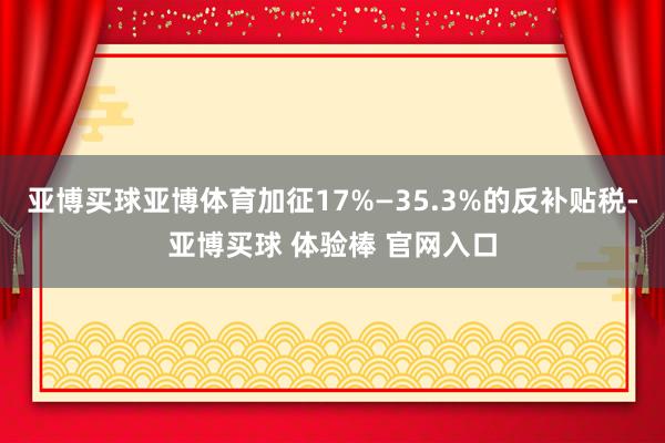 亚博买球亚博体育加征17%—35.3%的反补贴税-亚博买球 体验棒 官网入口