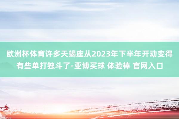 欧洲杯体育许多天蝎座从2023年下半年开动变得有些单打独斗了-亚博买球 体验棒 官网入口