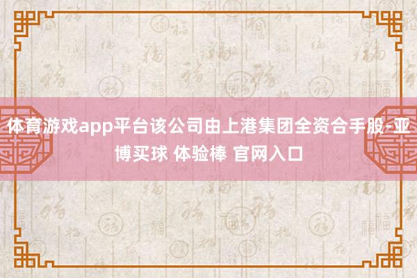 体育游戏app平台该公司由上港集团全资合手股-亚博买球 体验棒 官网入口