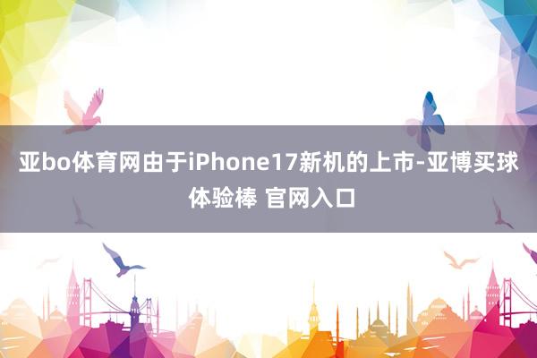 亚bo体育网由于iPhone17新机的上市-亚博买球 体验棒 官网入口
