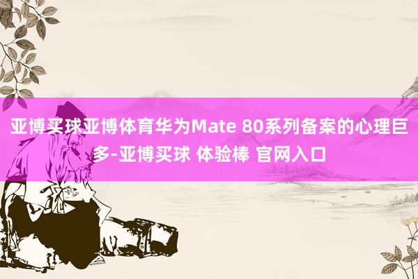 亚博买球亚博体育华为Mate 80系列备案的心理巨多-亚博买球 体验棒 官网入口