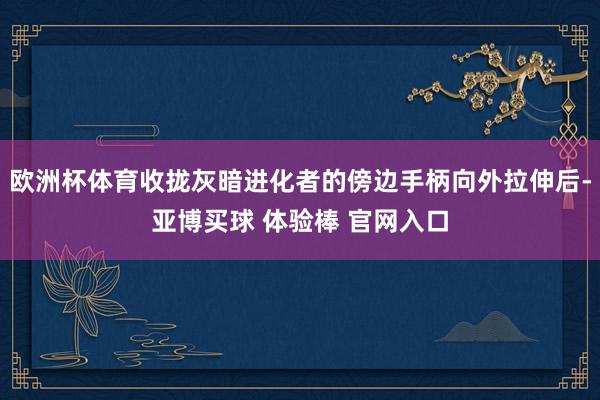 欧洲杯体育收拢灰暗进化者的傍边手柄向外拉伸后-亚博买球 体验棒 官网入口