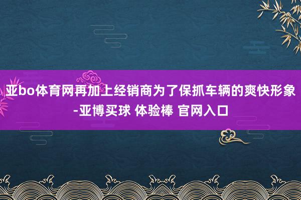亚bo体育网再加上经销商为了保抓车辆的爽快形象-亚博买球 体验棒 官网入口