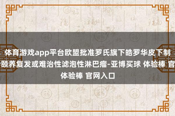 体育游戏app平台欧盟批准罗氏旗下皓罗华皮下制剂用于颐养复发或难治性滤泡性淋巴瘤-亚博买球 体验棒 官网入口
