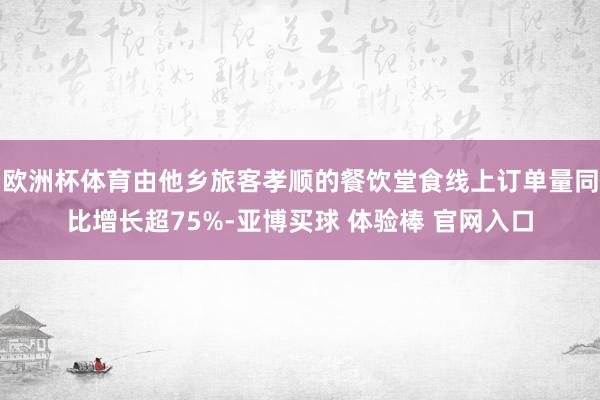 欧洲杯体育由他乡旅客孝顺的餐饮堂食线上订单量同比增长超75%-亚博买球 体验棒 官网入口