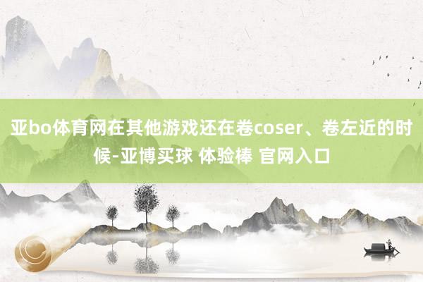 亚bo体育网在其他游戏还在卷coser、卷左近的时候-亚博买球 体验棒 官网入口