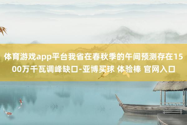 体育游戏app平台我省在春秋季的午间预测存在1500万千瓦调峰缺口-亚博买球 体验棒 官网入口