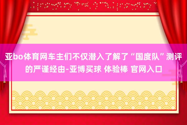 亚bo体育网车主们不仅潜入了解了“国度队”测评的严谨经由-亚博买球 体验棒 官网入口