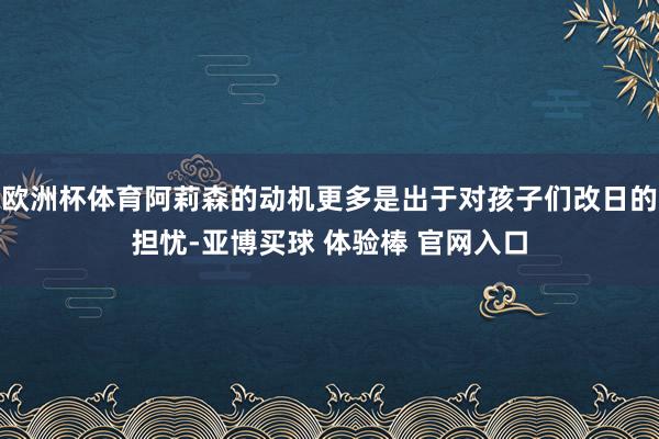 欧洲杯体育阿莉森的动机更多是出于对孩子们改日的担忧-亚博买球 体验棒 官网入口