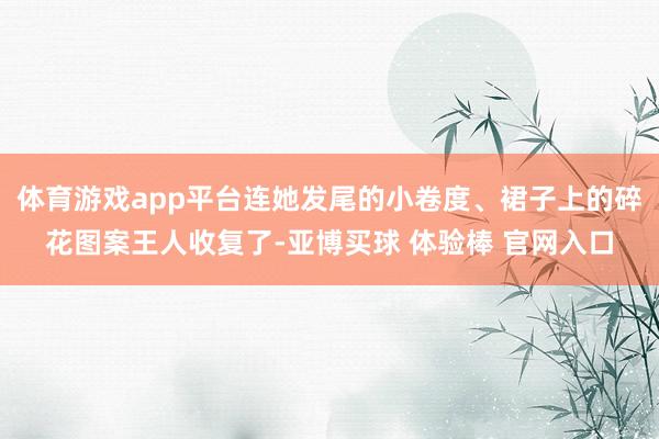 体育游戏app平台连她发尾的小卷度、裙子上的碎花图案王人收复了-亚博买球 体验棒 官网入口