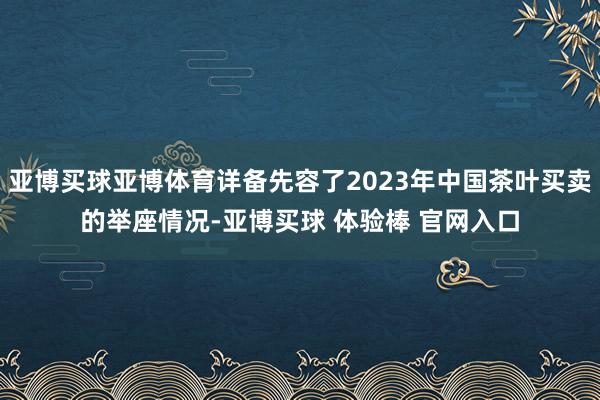 亚博买球亚博体育详备先容了2023年中国茶叶买卖的举座情况-亚博买球 体验棒 官网入口