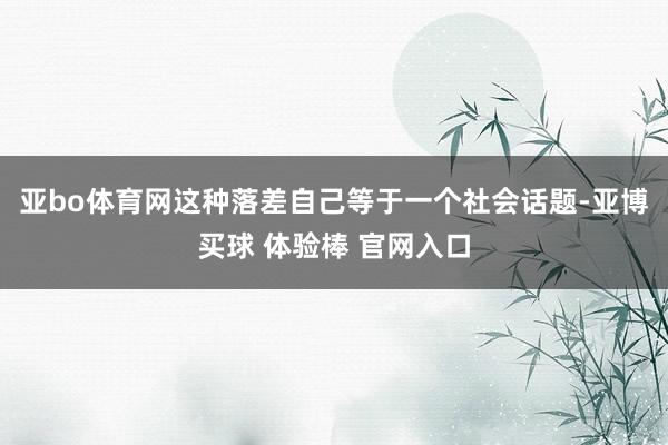 亚bo体育网这种落差自己等于一个社会话题-亚博买球 体验棒 官网入口