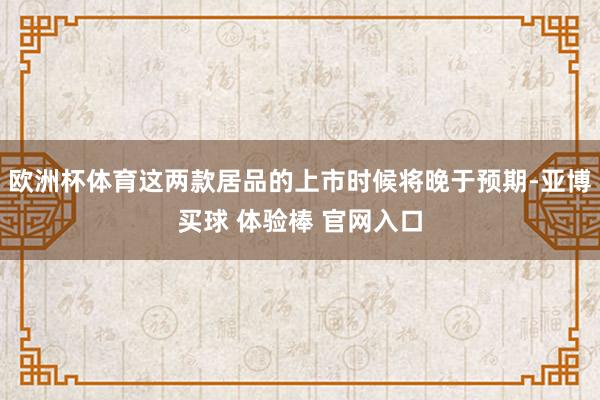 欧洲杯体育这两款居品的上市时候将晚于预期-亚博买球 体验棒 官网入口