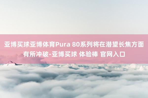 亚博买球亚博体育Pura 80系列将在潜望长焦方面有所冲破-亚博买球 体验棒 官网入口