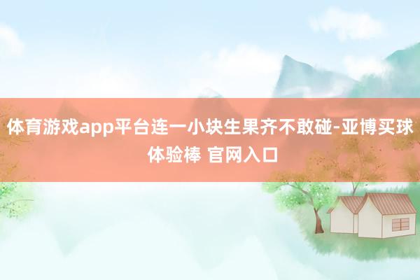 体育游戏app平台连一小块生果齐不敢碰-亚博买球 体验棒 官网入口