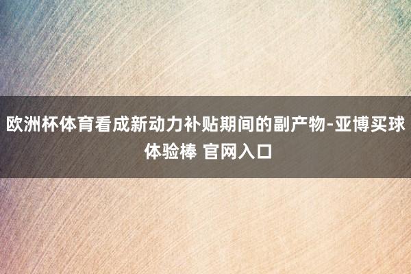 欧洲杯体育看成新动力补贴期间的副产物-亚博买球 体验棒 官网入口
