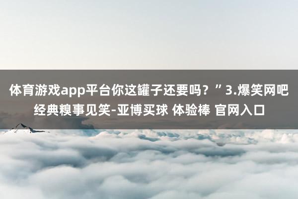 体育游戏app平台你这罐子还要吗?”3.爆笑网吧经典糗事见笑-亚博买球 体验棒 官网入口