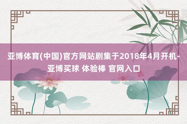 亚博体育(中国)官方网站剧集于2018年4月开机-亚博买球 体验棒 官网入口