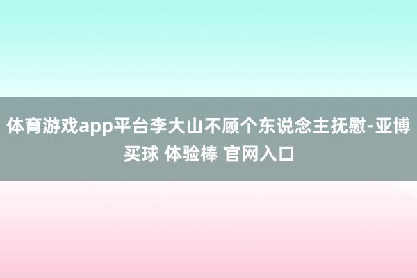 体育游戏app平台李大山不顾个东说念主抚慰-亚博买球 体验棒 官网入口