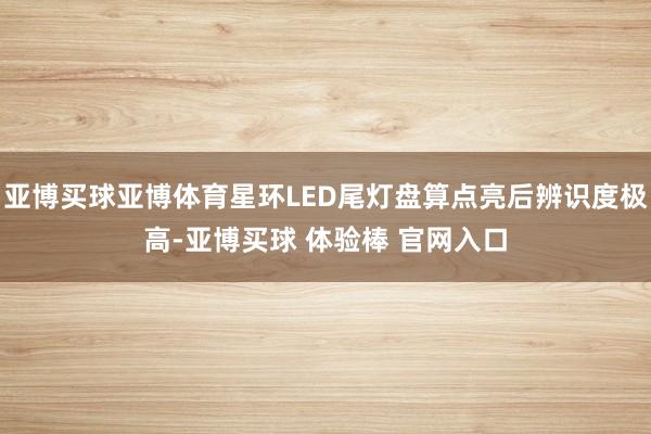 亚博买球亚博体育星环LED尾灯盘算点亮后辨识度极高-亚博买球 体验棒 官网入口