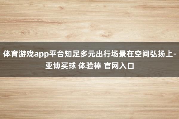 体育游戏app平台知足多元出行场景在空间弘扬上-亚博买球 体验棒 官网入口