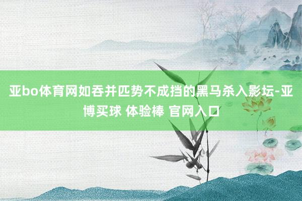 亚bo体育网如吞并匹势不成挡的黑马杀入影坛-亚博买球 体验棒 官网入口